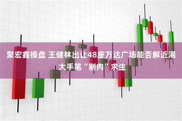聚宏鑫操盘 王健林出让48座万达广场能否解近渴 大手笔“割肉”求生