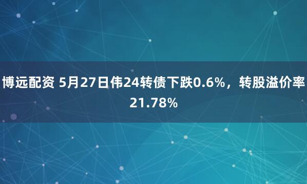 博远配资 5月27日伟24转债下跌0.6%，转股溢价率21.78%