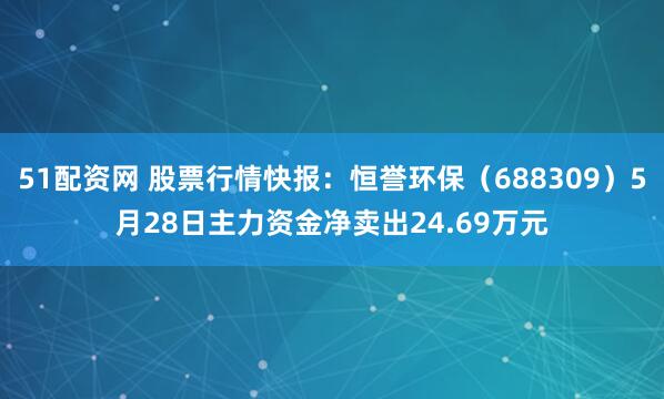 51配资网 股票行情快报：恒誉环保（688309）5月28日主力资金净卖出24.69万元
