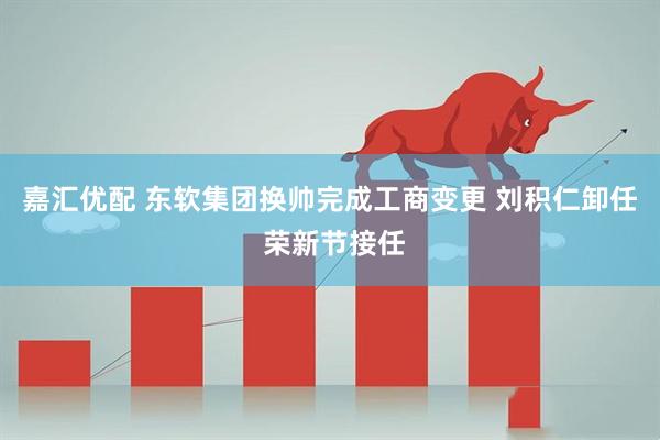 嘉汇优配 东软集团换帅完成工商变更 刘积仁卸任 荣新节接任