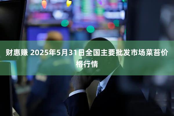 财惠赚 2025年5月31日全国主要批发市场菜苔价格行情