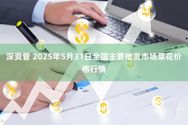 深资管 2025年5月31日全国主要批发市场菜花价格行情