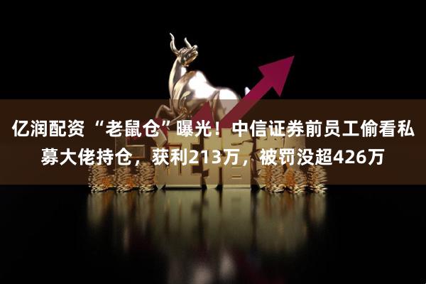 亿润配资 “老鼠仓”曝光！中信证券前员工偷看私募大佬持仓，获利213万，被罚没超426万