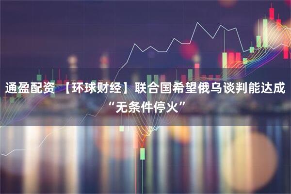 通盈配资 【环球财经】联合国希望俄乌谈判能达成“无条件停火”