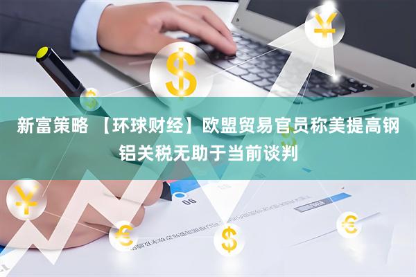 新富策略 【环球财经】欧盟贸易官员称美提高钢铝关税无助于当前谈判