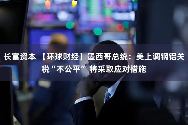 长富资本 【环球财经】墨西哥总统：美上调钢铝关税“不公平” 将采取应对措施