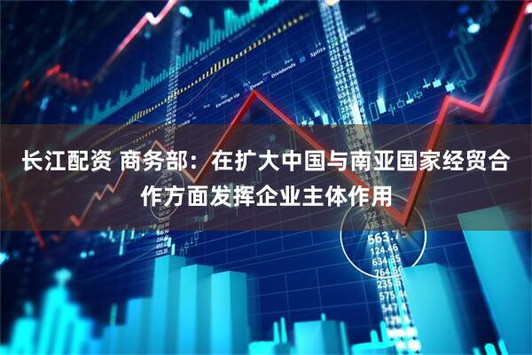 长江配资 商务部：在扩大中国与南亚国家经贸合作方面发挥企业主体作用