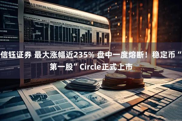 信钰证券 最大涨幅近235% 盘中一度熔断！稳定币“第一股”Circle正式上市