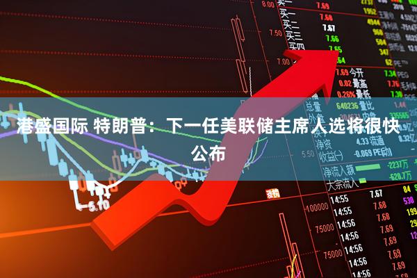 港盛国际 特朗普：下一任美联储主席人选将很快公布