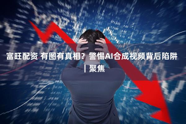 富旺配资 有图有真相？警惕AI合成视频背后陷阱 ｜聚焦