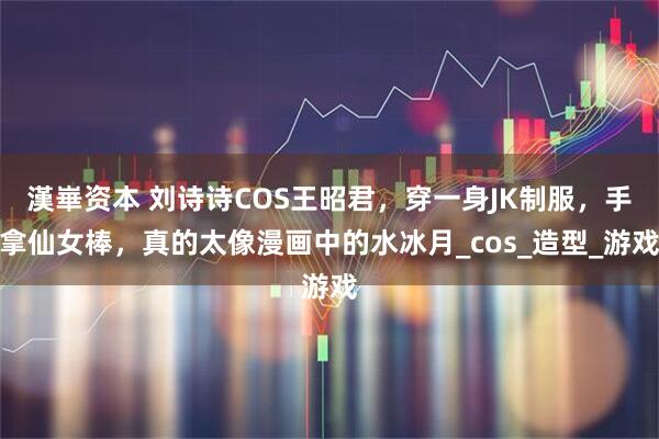 漢崋资本 刘诗诗COS王昭君，穿一身JK制服，手拿仙女棒，真的太像漫画中的水冰月_cos_造型_游戏