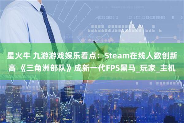 星火牛 九游游戏娱乐看点：Steam在线人数创新高 《三角洲部队》成新一代FPS黑马_玩家_主机