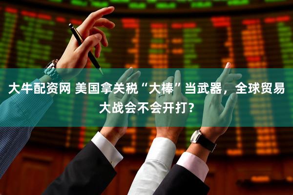 大牛配资网 美国拿关税“大棒”当武器，全球贸易大战会不会开打？