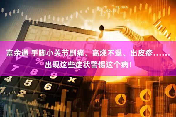 富余通 手脚小关节剧痛、高烧不退、出皮疹……出现这些症状警惕这个病！