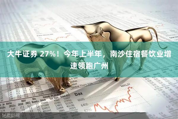 大牛证券 27%！今年上半年，南沙住宿餐饮业增速领跑广州