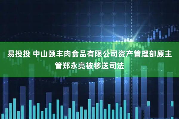 易投投 中山颐丰肉食品有限公司资产管理部原主管郑永亮被移送司法