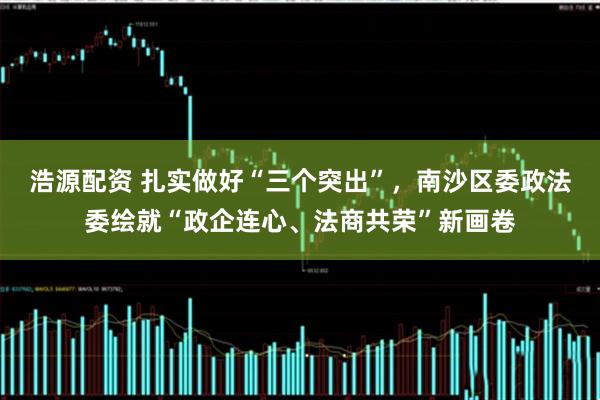 浩源配资 扎实做好“三个突出”，南沙区委政法委绘就“政企连心、法商共荣”新画卷