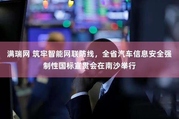 满瑞网 筑牢智能网联防线，全省汽车信息安全强制性国标宣贯会在南沙举行