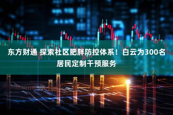 东方财通 探索社区肥胖防控体系！白云为300名居民定制干预服务