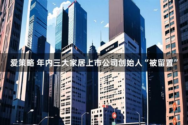 爱策略 年内三大家居上市公司创始人“被留置”