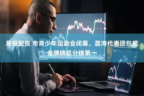 易投配资 市青少年运动会闭幕，荔湾代表团包揽金牌榜总分榜第一