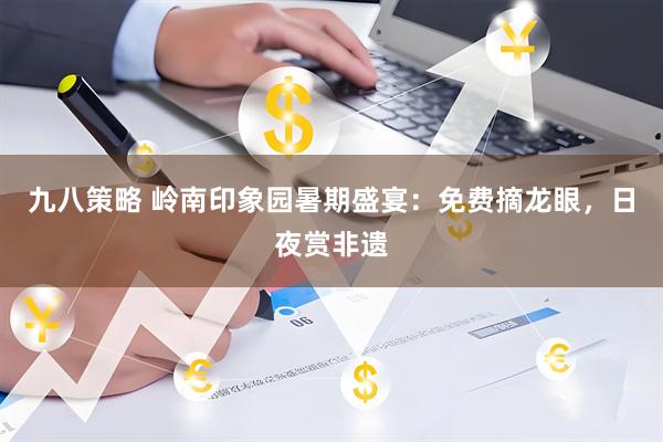 九八策略 岭南印象园暑期盛宴：免费摘龙眼，日夜赏非遗