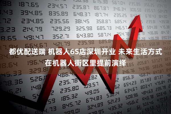都优配送端 机器人6S店深圳开业 未来生活方式在机器人街区里提前演绎