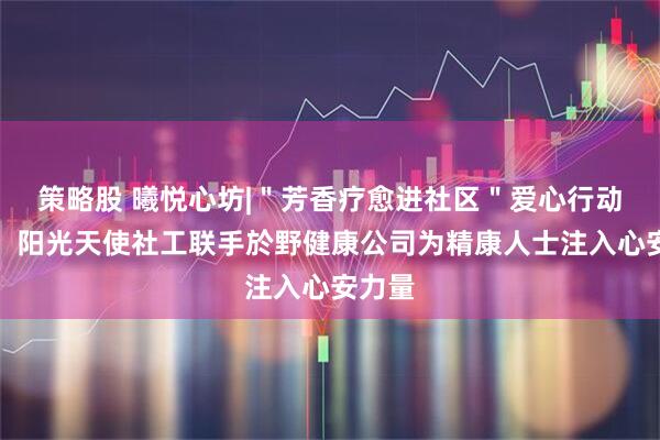 策略股 曦悦心坊|＂芳香疗愈进社区＂爱心行动启动！阳光天使社工联手於野健康公司为精康人士注入心安力量