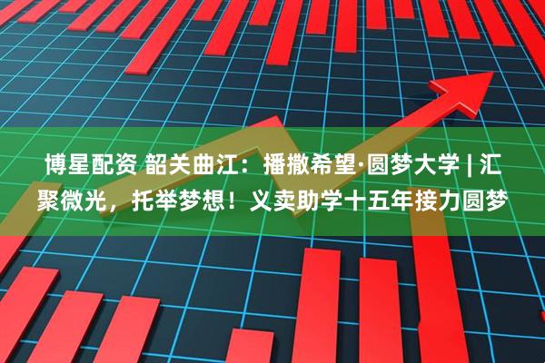 博星配资 韶关曲江：播撒希望·圆梦大学 | 汇聚微光，托举梦想！义卖助学十五年接力圆梦