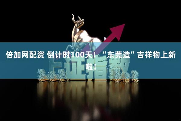 倍加网配资 倒计时100天！“东莞造”吉祥物上新啦！