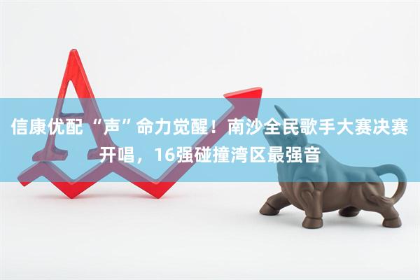 信康优配 “声”命力觉醒！南沙全民歌手大赛决赛开唱，16强碰撞湾区最强音