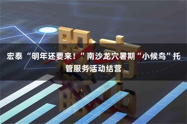 宏泰 “明年还要来！”南沙龙穴暑期“小候鸟”托管服务活动结营