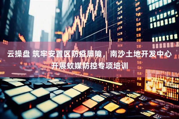 云操盘 筑牢安置区防疫屏障，南沙土地开发中心开展蚊媒防控专项培训