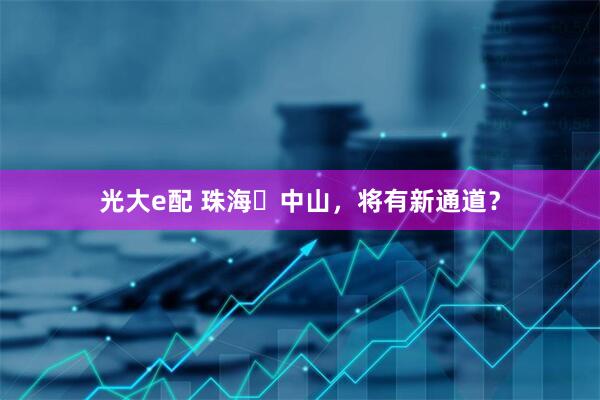 光大e配 珠海⇌中山，将有新通道？