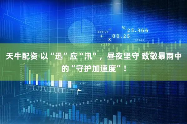 天牛配资 以“迅”应“汛”，昼夜坚守 致敬暴雨中的“守护加速度”！