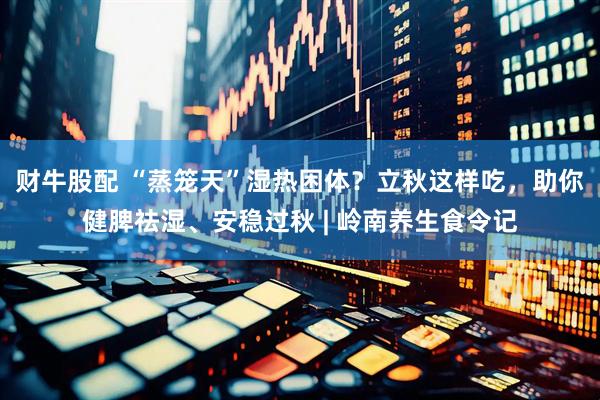 财牛股配 “蒸笼天”湿热困体？立秋这样吃，助你健脾祛湿、安稳过秋 | 岭南养生食令记