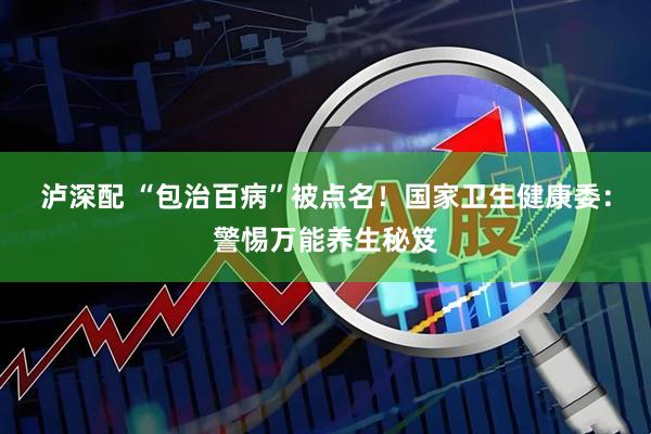 泸深配 “包治百病”被点名！国家卫生健康委：警惕万能养生秘笈
