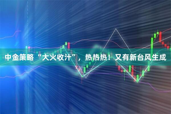 中金策略 “大火收汁”，热热热！又有新台风生成