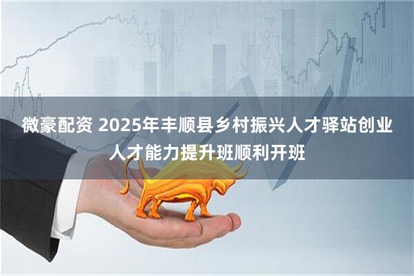 微豪配资 2025年丰顺县乡村振兴人才驿站创业人才能力提升班顺利开班