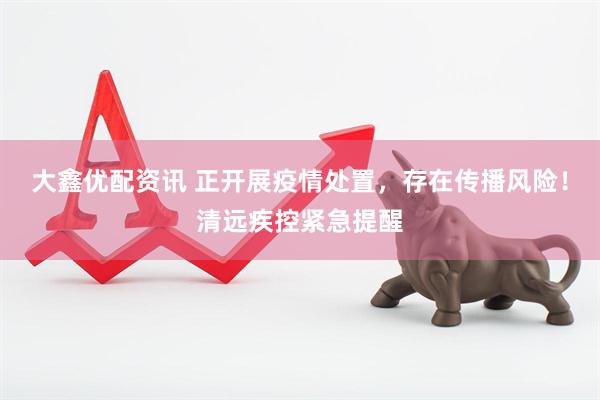 大鑫优配资讯 正开展疫情处置，存在传播风险！清远疾控紧急提醒