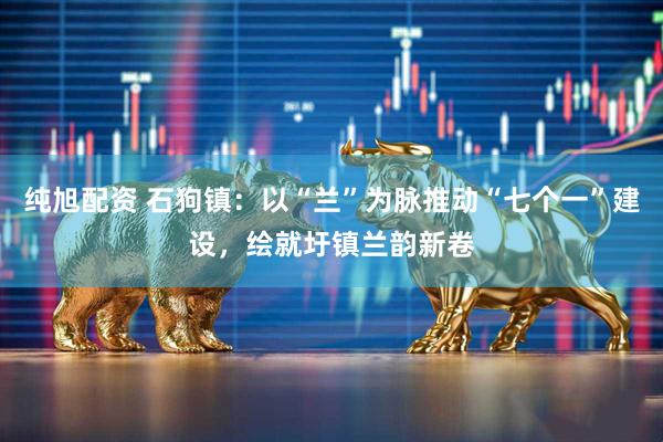 纯旭配资 石狗镇：以“兰”为脉推动“七个一”建设，绘就圩镇兰韵新卷