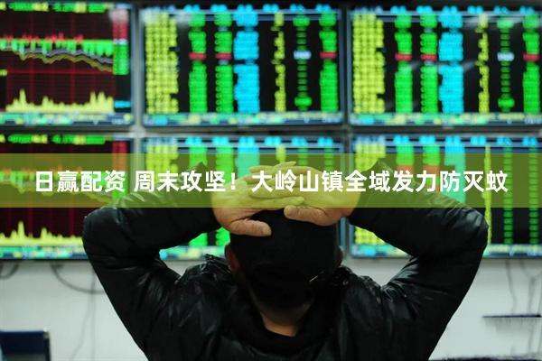 日赢配资 周末攻坚！大岭山镇全域发力防灭蚊