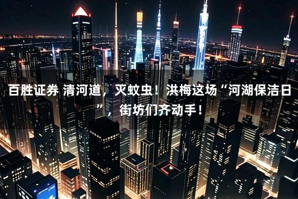 百胜证券 清河道，灭蚊虫！洪梅这场“河湖保洁日”，街坊们齐动手！