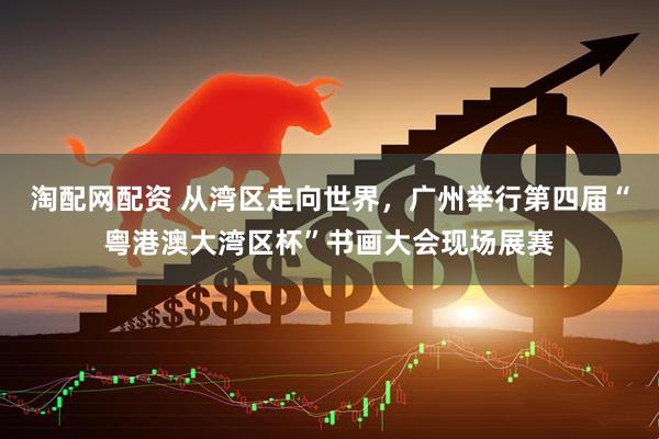 淘配网配资 从湾区走向世界，广州举行第四届“粤港澳大湾区杯”书画大会现场展赛