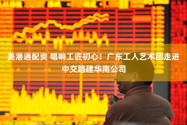 美港通配资 唱响工匠初心！广东工人艺术团走进中交路建华南公司