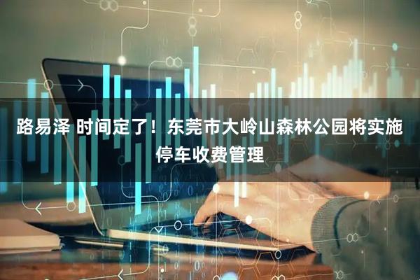 路易泽 时间定了！东莞市大岭山森林公园将实施停车收费管理