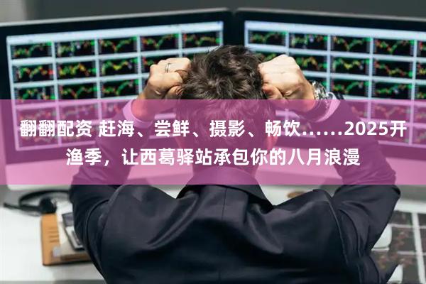 翻翻配资 赶海、尝鲜、摄影、畅饮……2025开渔季，让西葛驿站承包你的八月浪漫